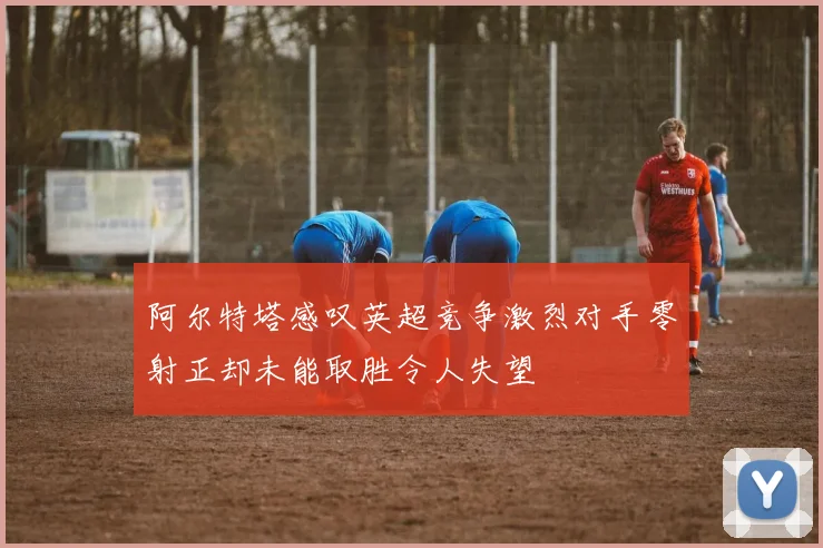 阿尔特塔感叹英超竞争激烈对手零射正却未能取胜令人失望