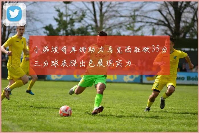 小弟埃奇库姆助力马克西狂砍35分三分球表现出色展现实力