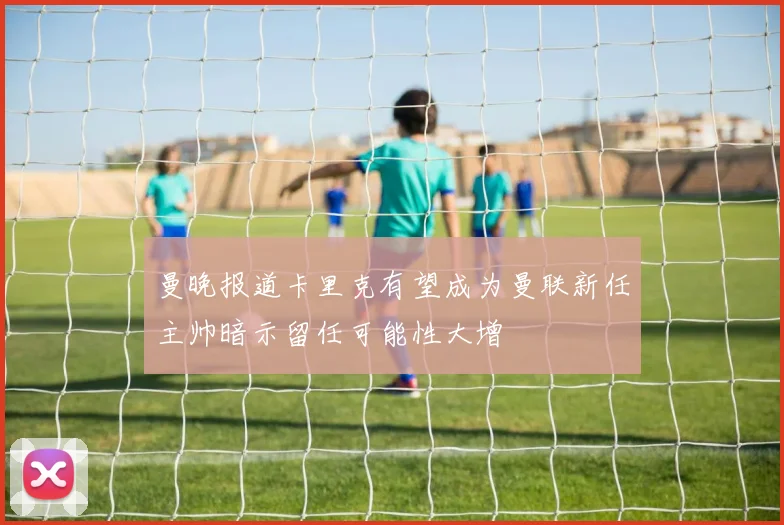 曼晚报道卡里克有望成为曼联新任主帅暗示留任可能性大增