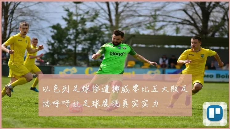 以色列足球惨遭挪威零比五大败足协呼吁让足球展现真实实力