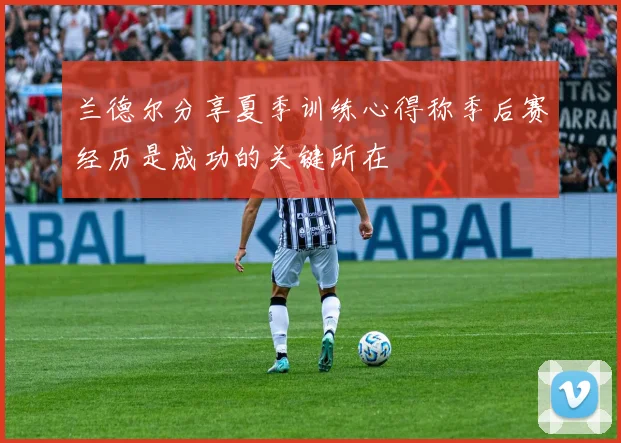 兰德尔分享夏季训练心得称季后赛经历是成功的关键所在