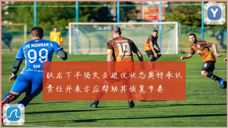 狄龙下半场失去进攻状态奥特承认责任并表示应帮助其恢复节奏