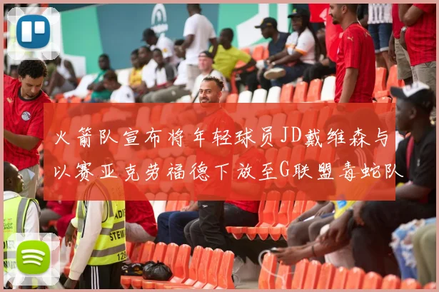 火箭队宣布将年轻球员JD戴维森与以赛亚克劳福德下放至G联盟毒蛇队进行锻炼