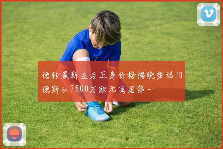 德转最新左后卫身价榜揭晓努诺门德斯以7500万欧元高居第一