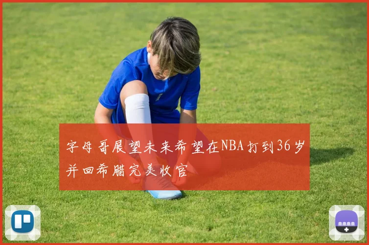字母哥展望未来希望在NBA打到36岁并回希腊完美收官
