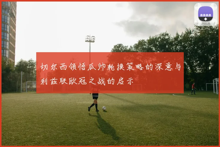 切尔西领悟瓜帅轮换策略的深意与利兹联欧冠之战的启示
