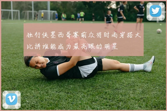 独行侠墨西哥赛前众将时尚穿搭大比拼谁能成为最亮眼的明星