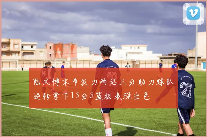 陆文博末节发力两记三分助力球队逆转拿下15分5篮板表现出色