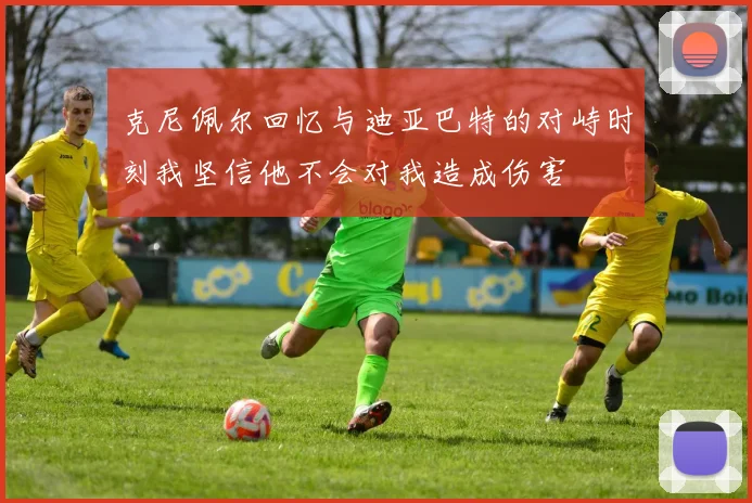 克尼佩尔回忆与迪亚巴特的对峙时刻我坚信他不会对我造成伤害