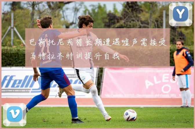 巴斯托尼或将长期遭遇嘘声需接受马特拉齐特训提升自我