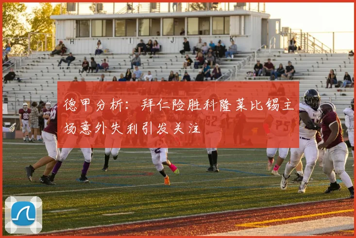 德甲分析：拜仁险胜科隆莱比锡主场意外失利引发关注