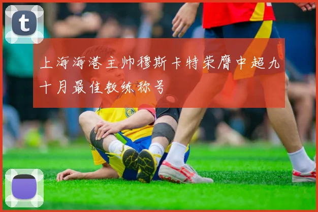 上海海港主帅穆斯卡特荣膺中超九十月最佳教练称号