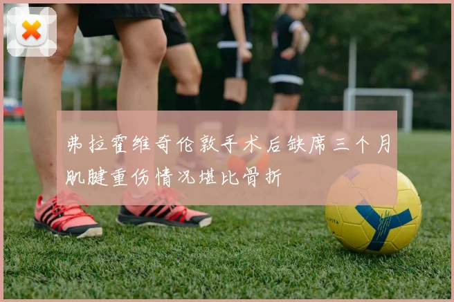 弗拉霍维奇伦敦手术后缺席三个月肌腱重伤情况堪比骨折