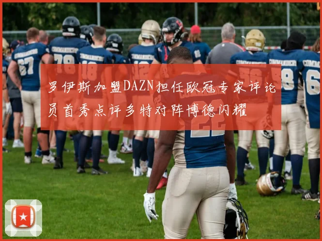 罗伊斯加盟DAZN担任欧冠专家评论员首秀点评多特对阵博德闪耀