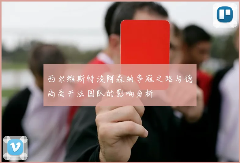 西尔维斯特谈阿森纳争冠之路与德尚离开法国队的影响分析