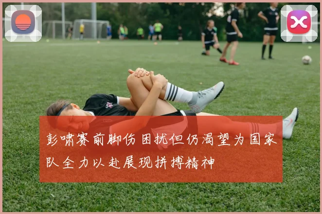 彭啸赛前脚伤困扰但仍渴望为国家队全力以赴展现拼搏精神